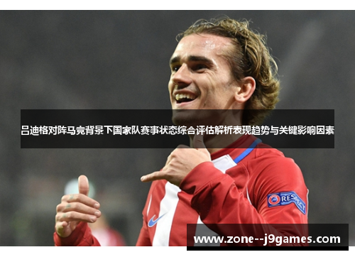 吕迪格对阵马竞背景下国家队赛事状态综合评估解析表现趋势与关键影响因素 吕迪格对阵马竞背景下国家队赛事状态综合评估解析表现趋势与关键影响因素