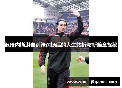 退役内斯塔告别绿茵场后的人生转折与新篇章探秘 退役内斯塔告别绿茵场后的人生转折与新篇章探秘