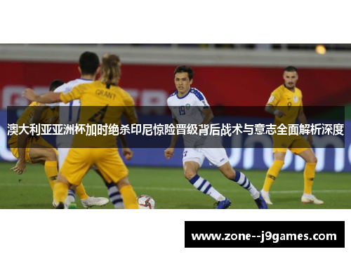 澳大利亚亚洲杯加时绝杀印尼惊险晋级背后战术与意志全面解析深度 澳大利亚亚洲杯加时绝杀印尼惊险晋级背后战术与意志全面解析深度