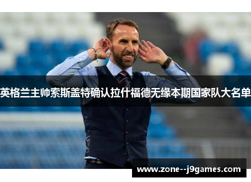 英格兰主帅索斯盖特确认拉什福德无缘本期国家队大名单 英格兰主帅索斯盖特确认拉什福德无缘本期国家队大名单